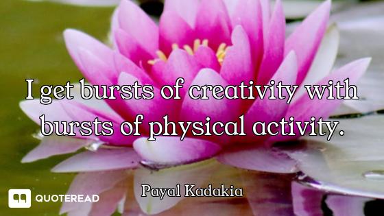 I get bursts of creativity with bursts of physical activity.