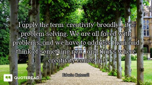 I apply the term 'creativity' broadly... it's problem solving. We are all faced with problems, and w...