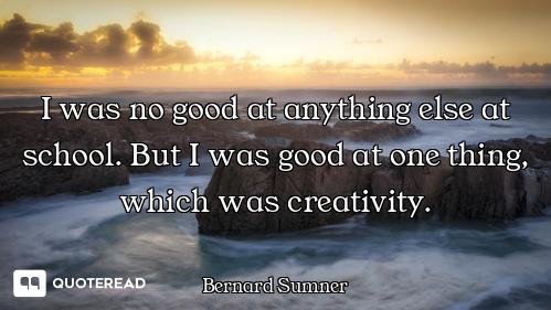 I was no good at anything else at school. But I was good at one thing, which was creativity.