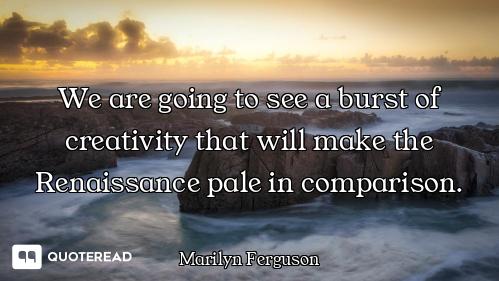We are going to see a burst of creativity that will make the Renaissance pale in comparison.