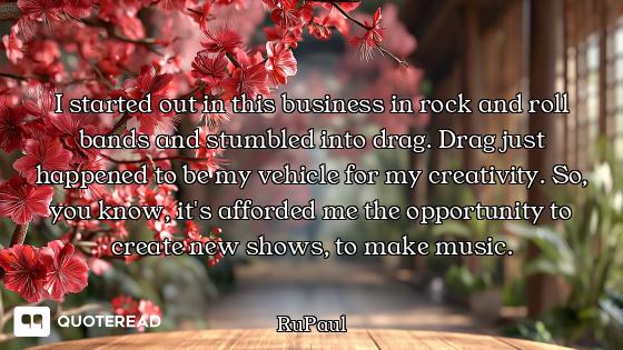I started out in this business in rock and roll bands and stumbled into drag. Drag just happened to...