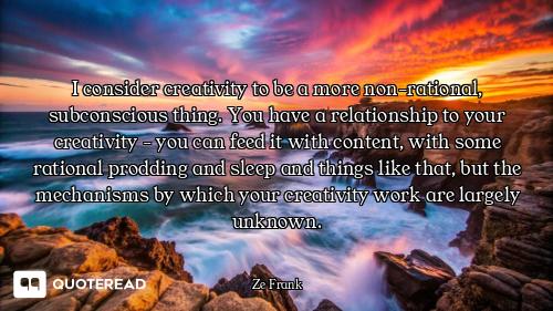 I consider creativity to be a more non-rational, subconscious thing. You have a relationship to your...