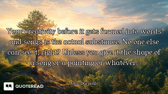 Your creativity before it gets formed into words and songs is the actual substance. No one else can...