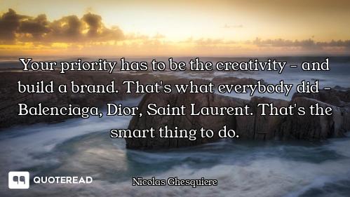 Your priority has to be the creativity - and build a brand. That's what everybody did - Balenciaga,...