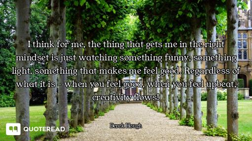 I think for me, the thing that gets me in the right mindset is just watching something funny, someth...