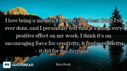 I love being a mother. I think it's the best thing I've ever done, and I personally feel that it's h...