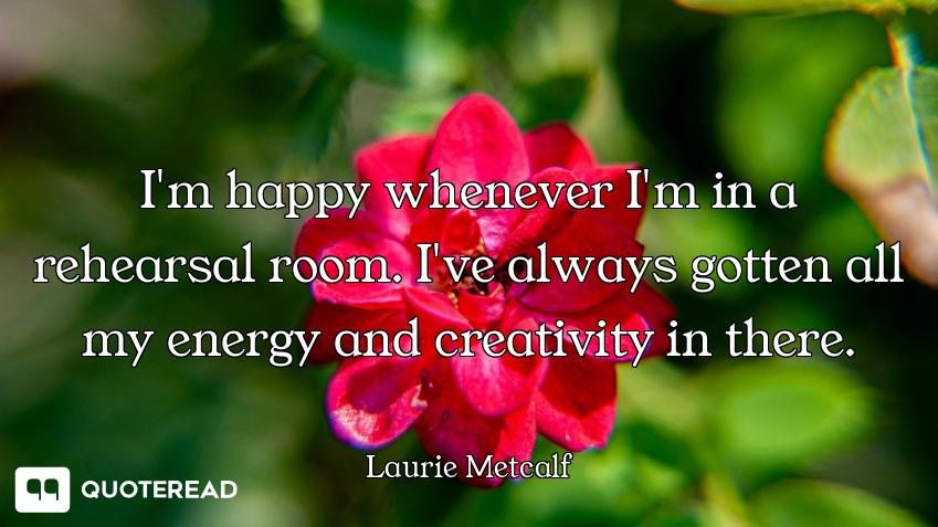 I'm happy whenever I'm in a rehearsal room. I've always gotten all my energy and creativity in there...