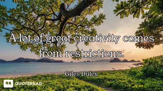 A lot of great creativity comes from restrictions.