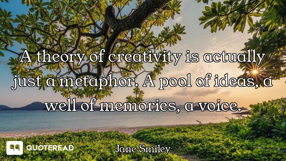 A theory of creativity is actually just a metaphor. A pool of ideas, a well of memories, a voice.