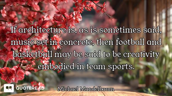 If architecture is, as is sometimes said, music set in concrete, then football and basketball may be...