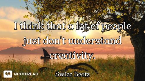 I think that a lot of people just don't understand creativity.