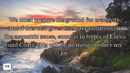 We must prepare the ground for creativity. And if this also gives rise later to success in the econo...
