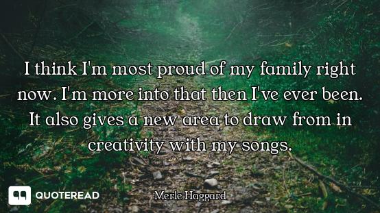 I think I'm most proud of my family right now. I'm more into that then I've ever been. It also gives...