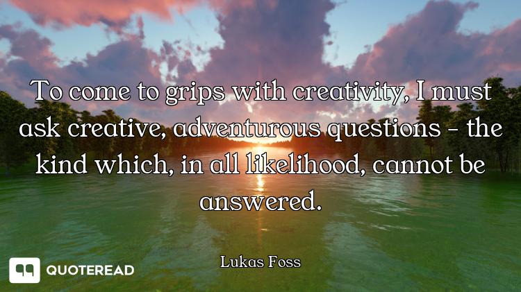 To come to grips with creativity, I must ask creative, adventurous questions - the kind which, in al...