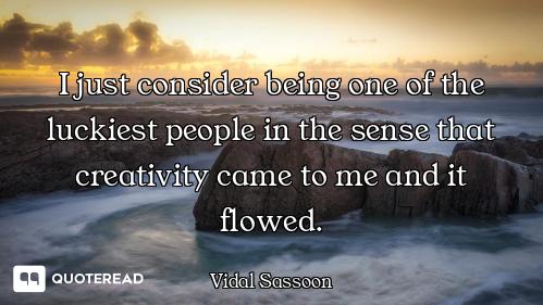 I just consider being one of the luckiest people in the sense that creativity came to me and it flow...