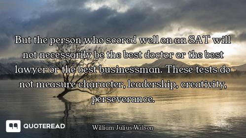 But the person who scored well on an SAT will not necessarily be the best doctor or the best lawyer...