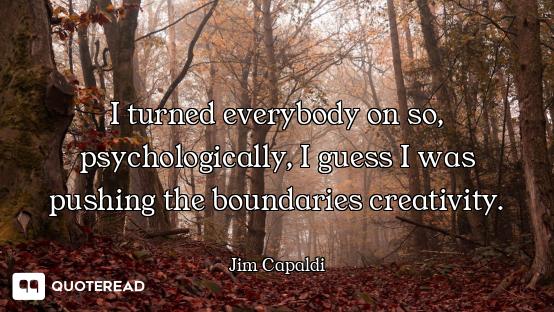 I turned everybody on so, psychologically, I guess I was pushing the boundaries creativity.