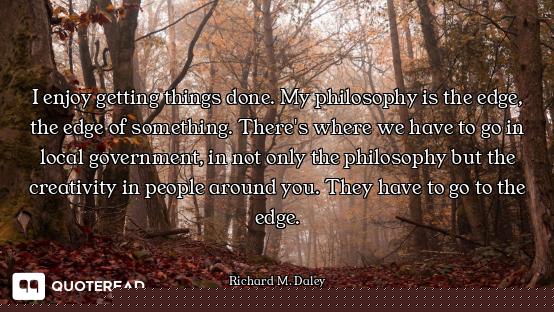 I enjoy getting things done. My philosophy is the edge, the edge of something. There's where we have...