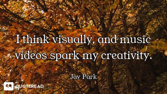 I think visually, and music videos spark my creativity.