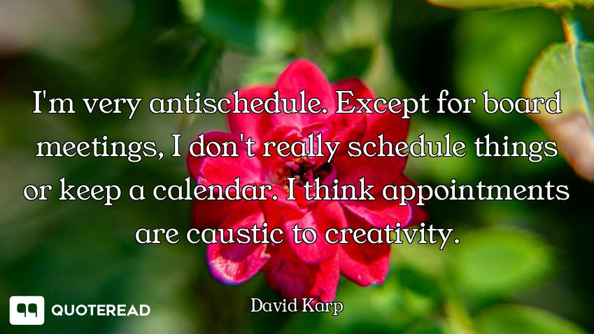 I'm very antischedule. Except for board meetings, I don't really schedule things or keep a calendar....