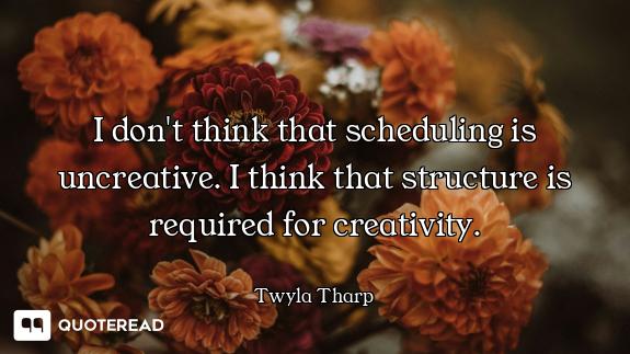 I don't think that scheduling is uncreative. I think that structure is required for creativity.