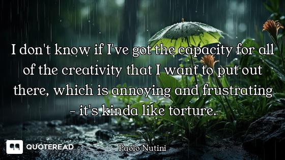 I don't know if I've got the capacity for all of the creativity that I want to put out there, which...