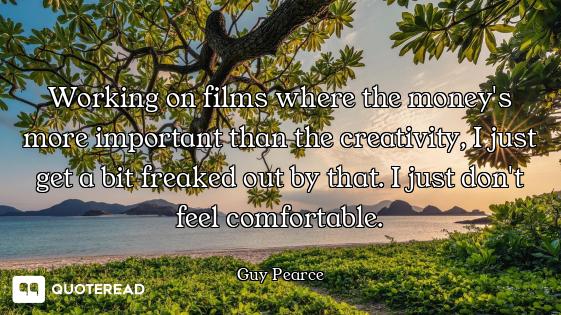 Working on films where the money's more important than the creativity, I just get a bit freaked out...