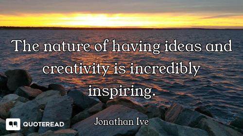 The nature of having ideas and creativity is incredibly inspiring.