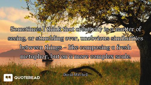 Sometimes I think that creativity is a matter of seeing, or stumbling over, unobvious similarities b...