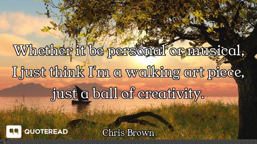 Whether it be personal or musical, I just think I'm a walking art piece, just a ball of creativity.
