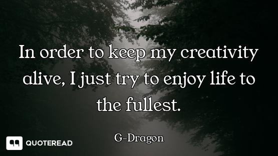 In order to keep my creativity alive, I just try to enjoy life to the fullest.
