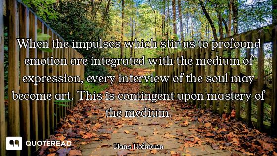When the impulses which stir us to profound emotion are integrated with the medium of expression, ev...