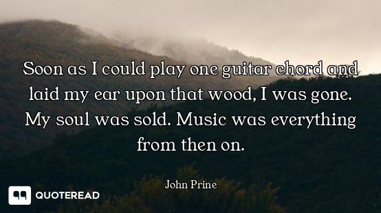 Soon as I could play one guitar chord and laid my ear upon that wood, I was gone. My soul was sold....