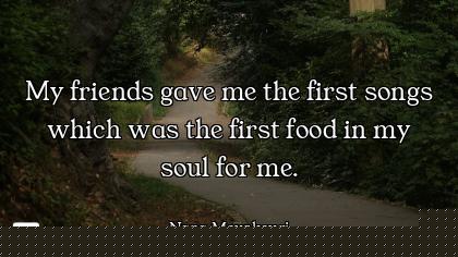 My friends gave me the first songs which was the first food in my soul for me.
