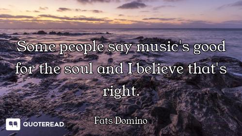 Some people say music's good for the soul and I believe that's right.