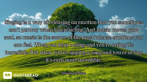Singing is a way of releasing an emotion that you sometimes can't portray when you're acting. And mu...