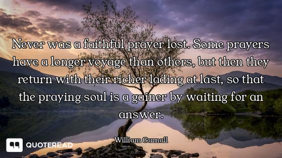 Never was a faithful prayer lost. Some prayers have a longer voyage than others, but then they retur...