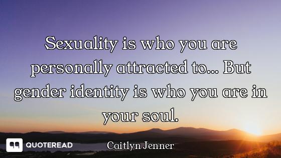 Sexuality is who you are personally attracted to... But gender identity is who you are in your soul.