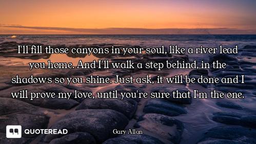 I'll fill those canyons in your soul, like a river lead you home. And I'll walk a step behind, in th...