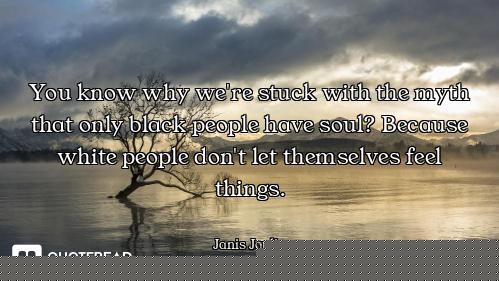 You know why we're stuck with the myth that only black people have soul? Because white people don't...