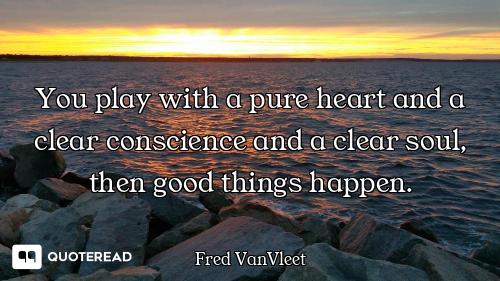You play with a pure heart and a clear conscience and a clear soul, then good things happen.