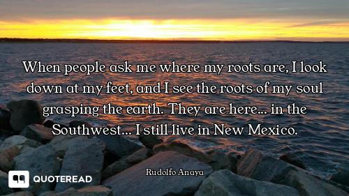 When people ask me where my roots are, I look down at my feet, and I see the roots of my soul graspi...