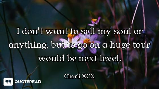 I don't want to sell my soul or anything, but to go on a huge tour would be next level.