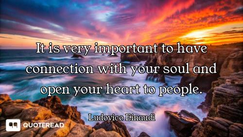 It is very important to have connection with your soul and open your heart to people.