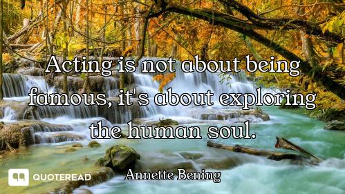 Acting is not about being famous, it's about exploring the human soul.