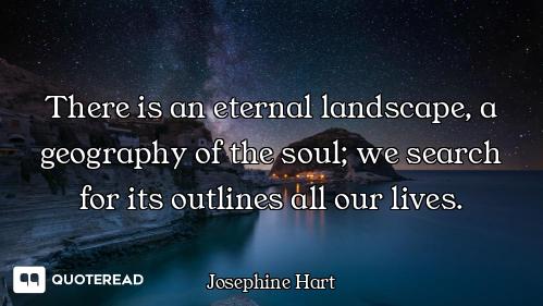 There is an eternal landscape, a geography of the soul; we search for its outlines all our lives.