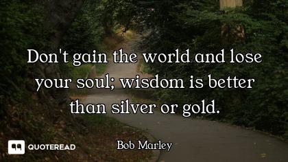 Don't gain the world and lose your soul; wisdom is better than silver or gold.