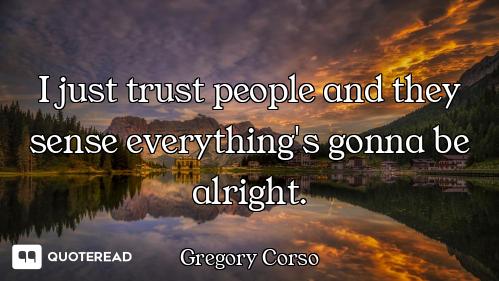I just trust people and they sense everything's gonna be alright.