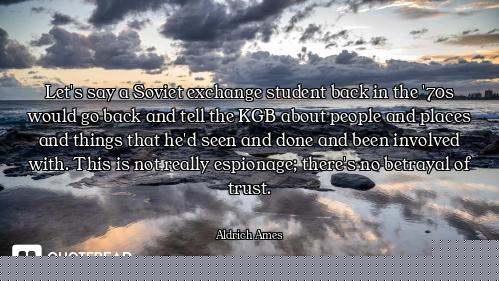 Let's say a Soviet exchange student back in the '70s would go back and tell the KGB about people and...