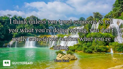 I think unless you trust someone to tell you what you're doing wrong, you don't really sometimes rea...